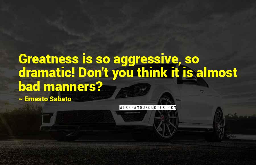 Ernesto Sabato Quotes: Greatness is so aggressive, so dramatic! Don't you think it is almost bad manners?