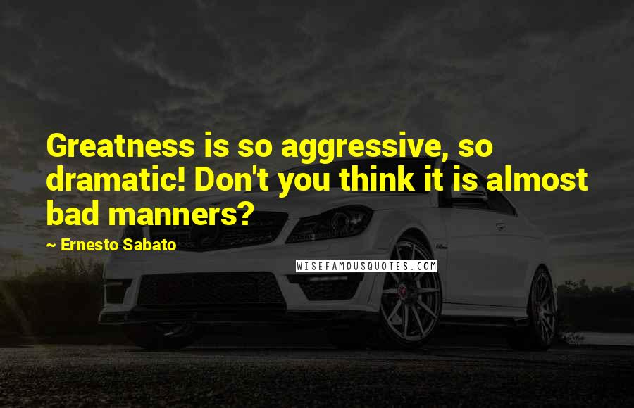 Ernesto Sabato Quotes: Greatness is so aggressive, so dramatic! Don't you think it is almost bad manners?