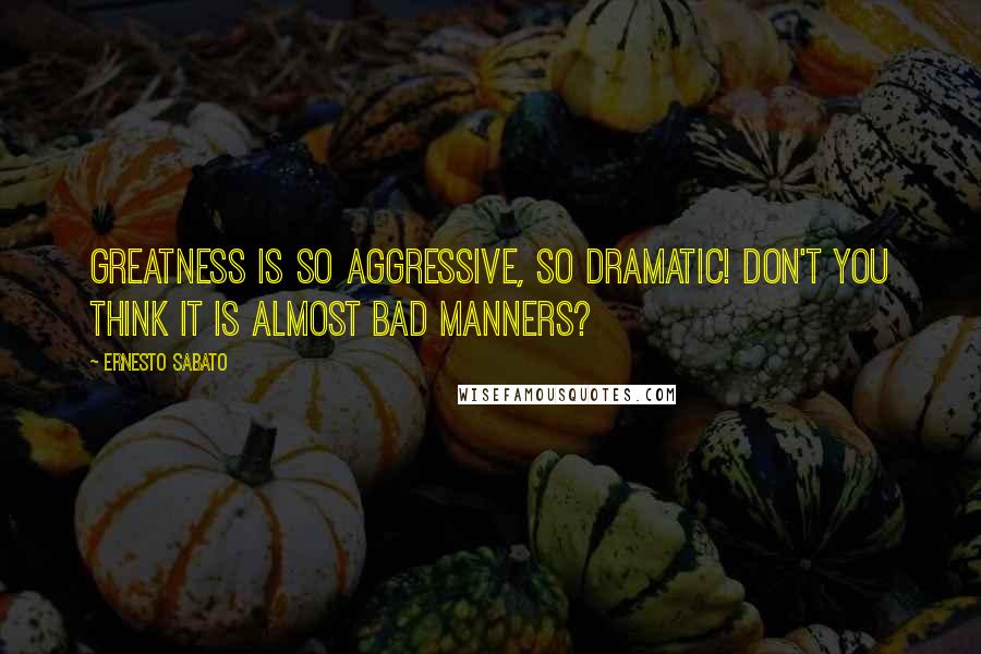 Ernesto Sabato Quotes: Greatness is so aggressive, so dramatic! Don't you think it is almost bad manners?