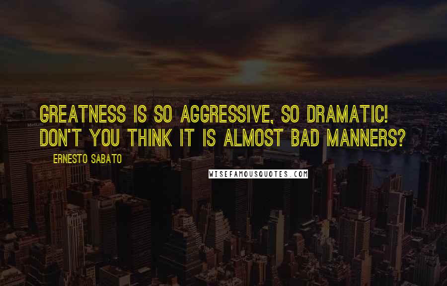 Ernesto Sabato Quotes: Greatness is so aggressive, so dramatic! Don't you think it is almost bad manners?