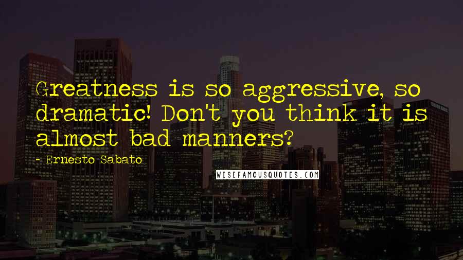 Ernesto Sabato Quotes: Greatness is so aggressive, so dramatic! Don't you think it is almost bad manners?