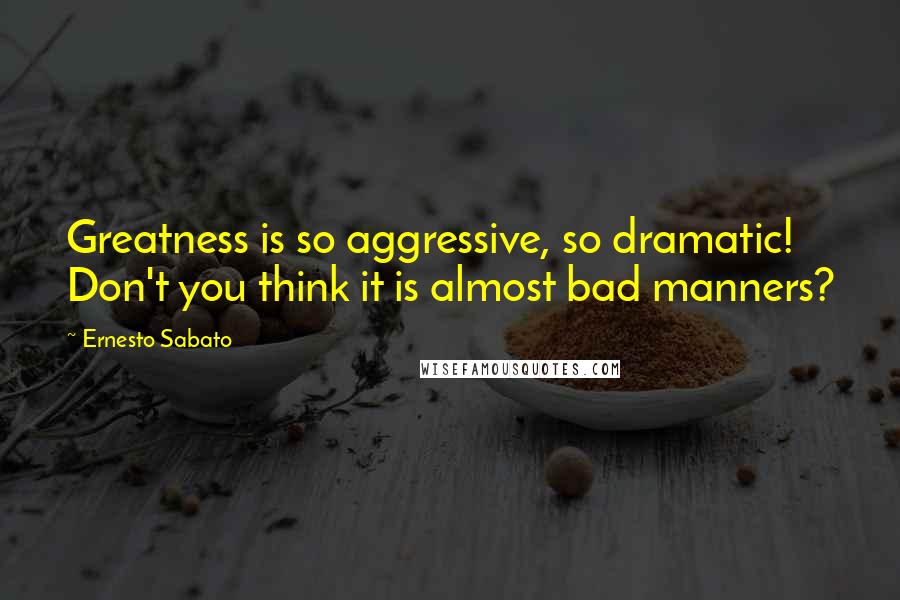 Ernesto Sabato Quotes: Greatness is so aggressive, so dramatic! Don't you think it is almost bad manners?