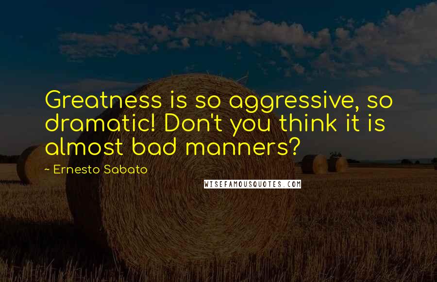 Ernesto Sabato Quotes: Greatness is so aggressive, so dramatic! Don't you think it is almost bad manners?