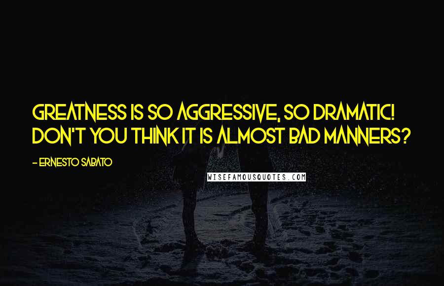 Ernesto Sabato Quotes: Greatness is so aggressive, so dramatic! Don't you think it is almost bad manners?