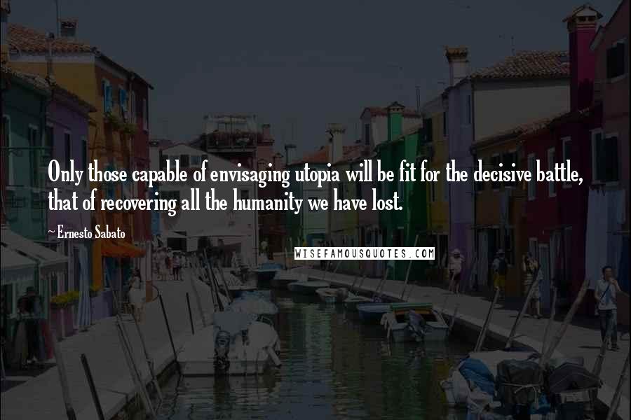 Ernesto Sabato Quotes: Only those capable of envisaging utopia will be fit for the decisive battle, that of recovering all the humanity we have lost.