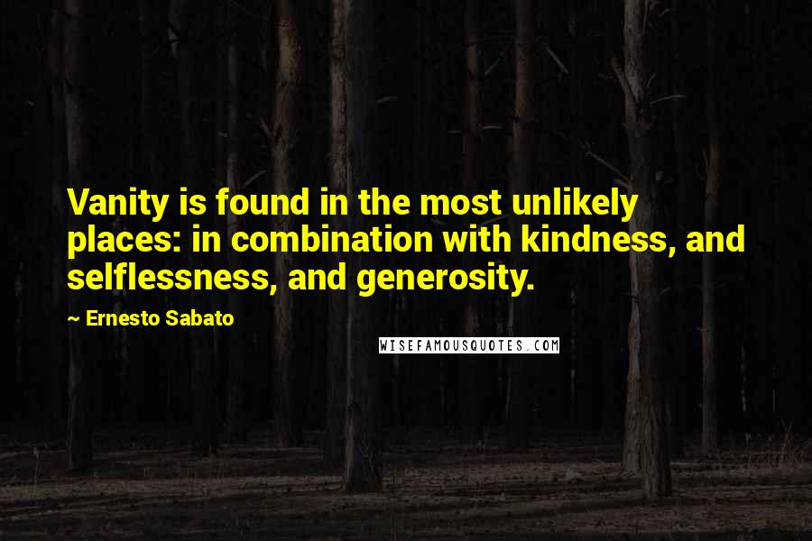 Ernesto Sabato Quotes: Vanity is found in the most unlikely places: in combination with kindness, and selflessness, and generosity.