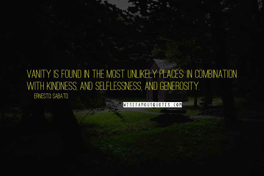 Ernesto Sabato Quotes: Vanity is found in the most unlikely places: in combination with kindness, and selflessness, and generosity.