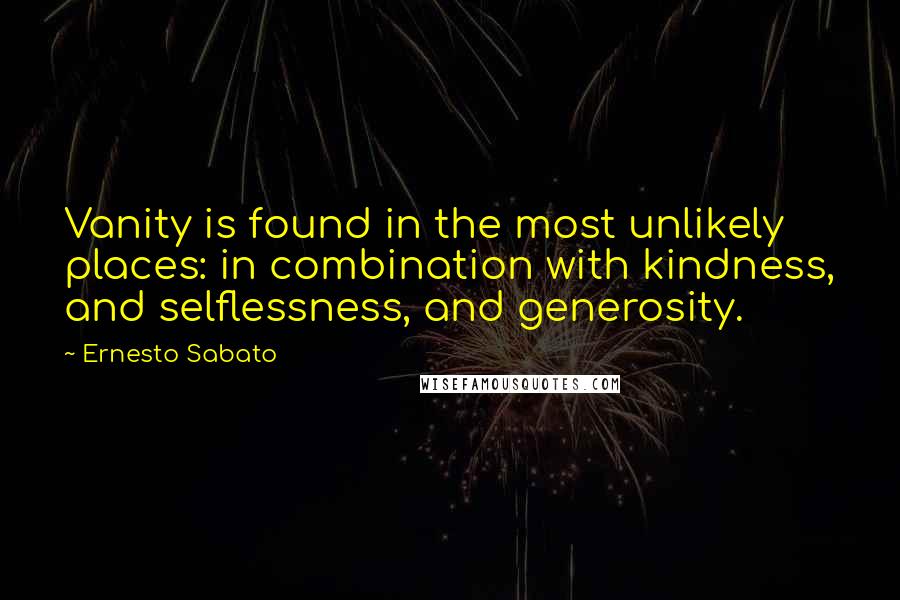 Ernesto Sabato Quotes: Vanity is found in the most unlikely places: in combination with kindness, and selflessness, and generosity.