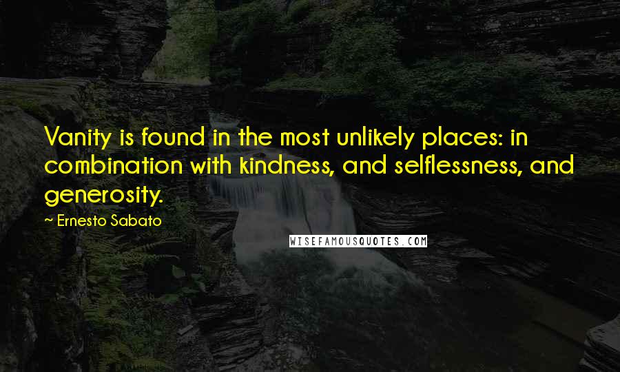 Ernesto Sabato Quotes: Vanity is found in the most unlikely places: in combination with kindness, and selflessness, and generosity.