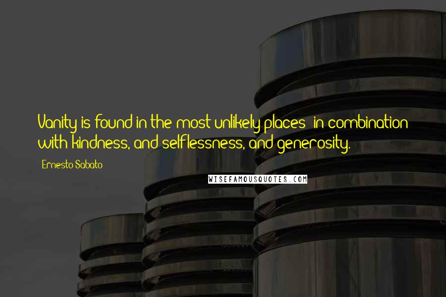 Ernesto Sabato Quotes: Vanity is found in the most unlikely places: in combination with kindness, and selflessness, and generosity.