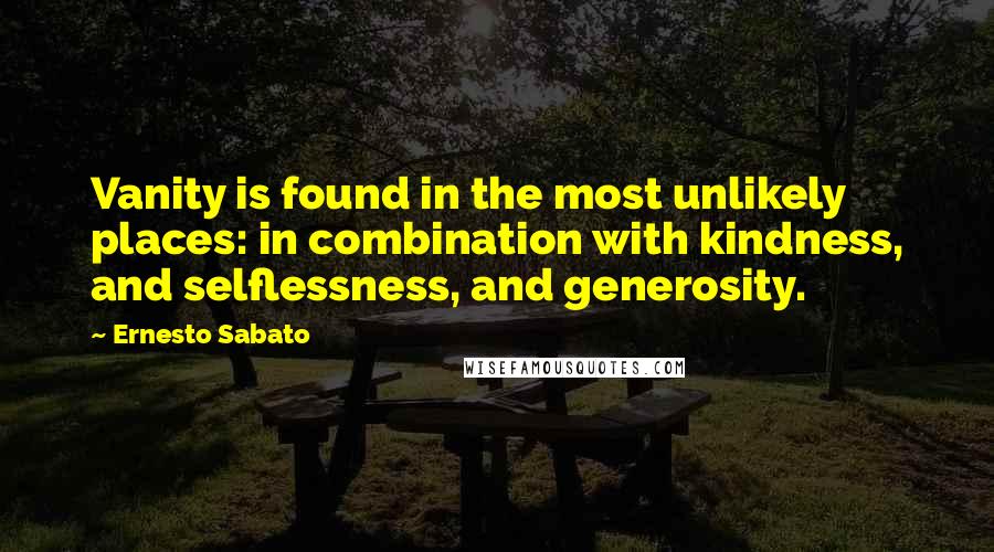 Ernesto Sabato Quotes: Vanity is found in the most unlikely places: in combination with kindness, and selflessness, and generosity.