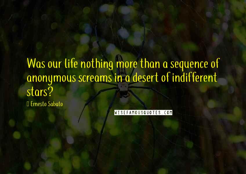 Ernesto Sabato Quotes: Was our life nothing more than a sequence of anonymous screams in a desert of indifferent stars?