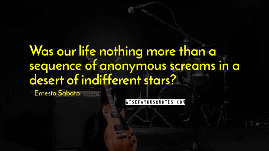 Ernesto Sabato Quotes: Was our life nothing more than a sequence of anonymous screams in a desert of indifferent stars?