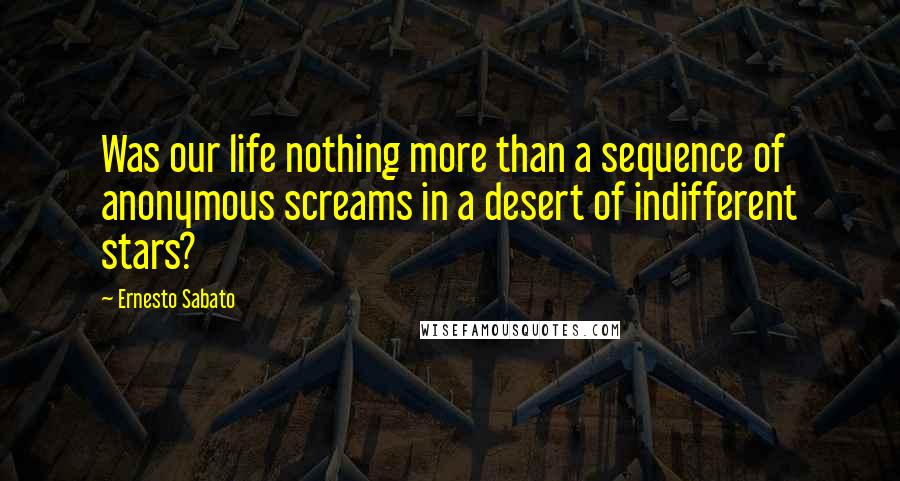 Ernesto Sabato Quotes: Was our life nothing more than a sequence of anonymous screams in a desert of indifferent stars?