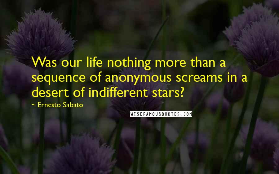 Ernesto Sabato Quotes: Was our life nothing more than a sequence of anonymous screams in a desert of indifferent stars?
