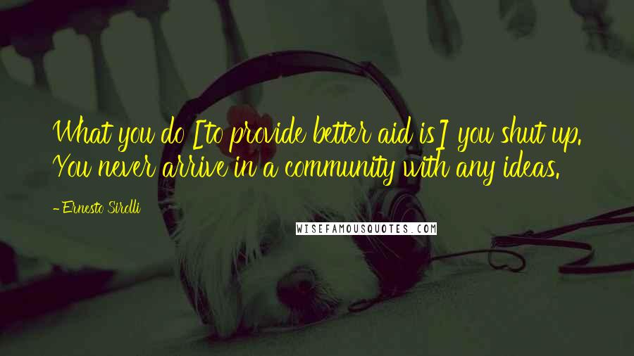 Ernesto Sirolli Quotes: What you do [to provide better aid is] you shut up. You never arrive in a community with any ideas.