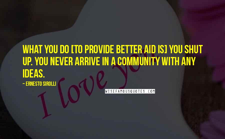 Ernesto Sirolli Quotes: What you do [to provide better aid is] you shut up. You never arrive in a community with any ideas.