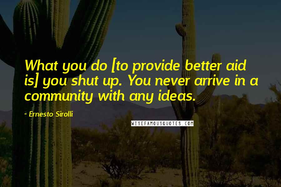 Ernesto Sirolli Quotes: What you do [to provide better aid is] you shut up. You never arrive in a community with any ideas.