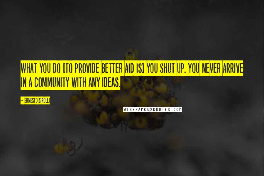 Ernesto Sirolli Quotes: What you do [to provide better aid is] you shut up. You never arrive in a community with any ideas.