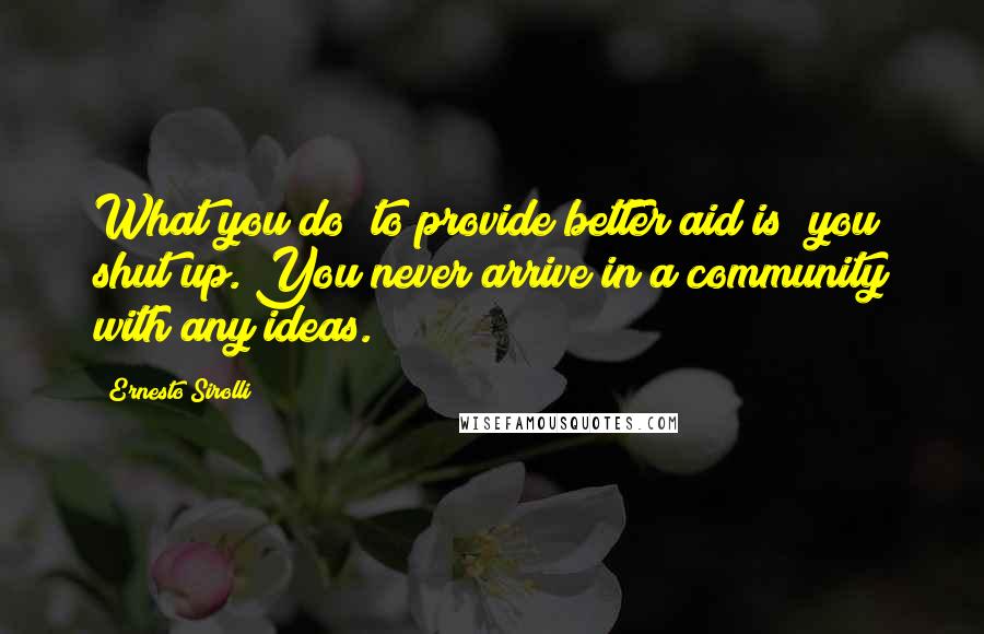 Ernesto Sirolli Quotes: What you do [to provide better aid is] you shut up. You never arrive in a community with any ideas.