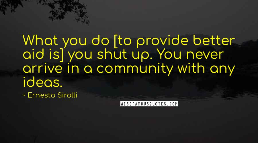 Ernesto Sirolli Quotes: What you do [to provide better aid is] you shut up. You never arrive in a community with any ideas.