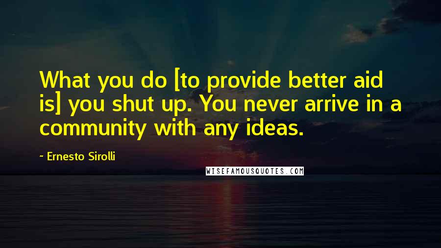 Ernesto Sirolli Quotes: What you do [to provide better aid is] you shut up. You never arrive in a community with any ideas.