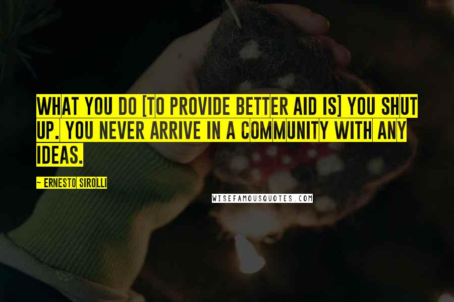 Ernesto Sirolli Quotes: What you do [to provide better aid is] you shut up. You never arrive in a community with any ideas.