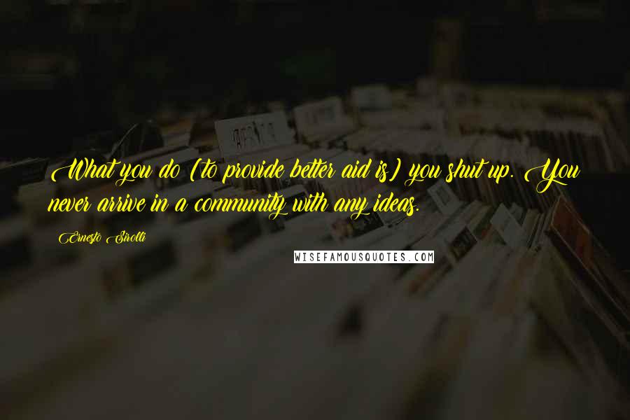 Ernesto Sirolli Quotes: What you do [to provide better aid is] you shut up. You never arrive in a community with any ideas.