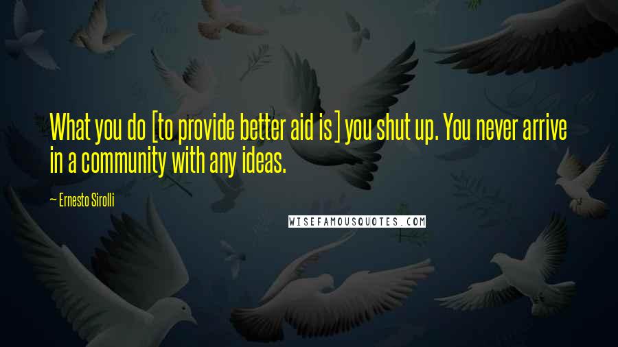 Ernesto Sirolli Quotes: What you do [to provide better aid is] you shut up. You never arrive in a community with any ideas.
