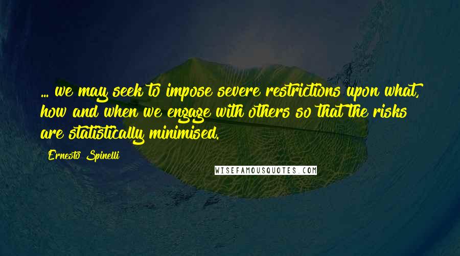 Ernesto Spinelli Quotes: ... we may seek to impose severe restrictions upon what, how and when we engage with others so that the risks are statistically minimised.