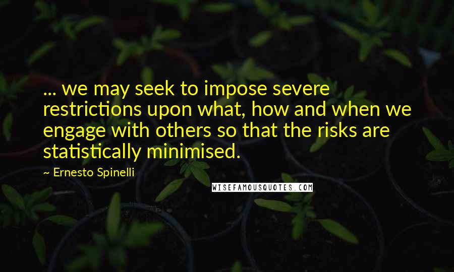 Ernesto Spinelli Quotes: ... we may seek to impose severe restrictions upon what, how and when we engage with others so that the risks are statistically minimised.