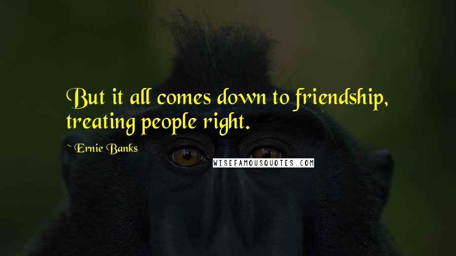 Ernie Banks Quotes: But it all comes down to friendship, treating people right.