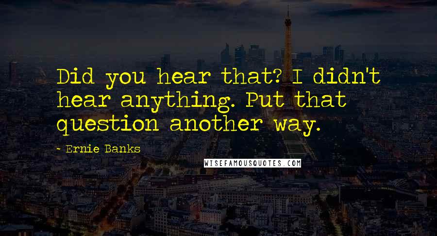 Ernie Banks Quotes: Did you hear that? I didn't hear anything. Put that question another way.