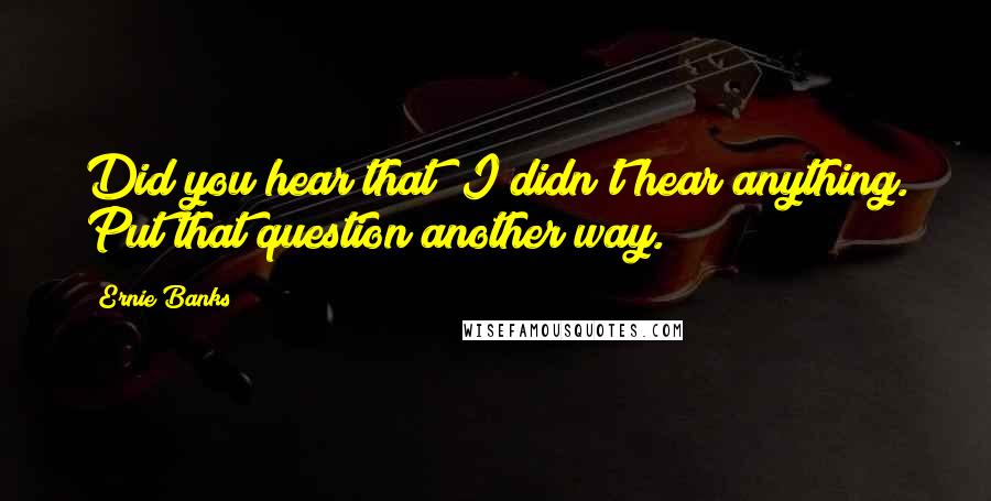 Ernie Banks Quotes: Did you hear that? I didn't hear anything. Put that question another way.