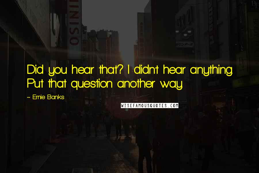 Ernie Banks Quotes: Did you hear that? I didn't hear anything. Put that question another way.