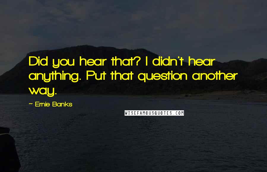 Ernie Banks Quotes: Did you hear that? I didn't hear anything. Put that question another way.