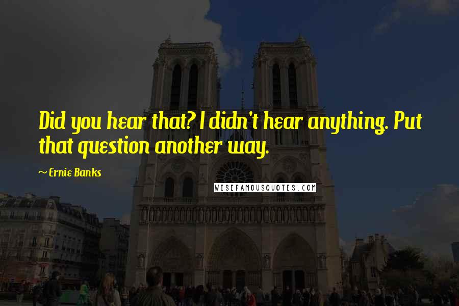 Ernie Banks Quotes: Did you hear that? I didn't hear anything. Put that question another way.