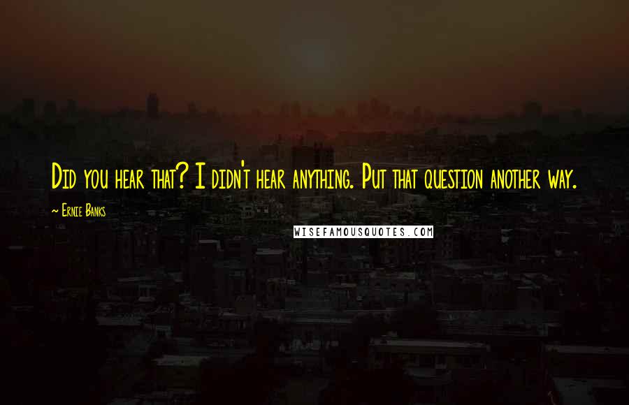 Ernie Banks Quotes: Did you hear that? I didn't hear anything. Put that question another way.