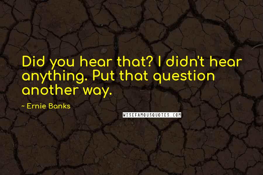 Ernie Banks Quotes: Did you hear that? I didn't hear anything. Put that question another way.