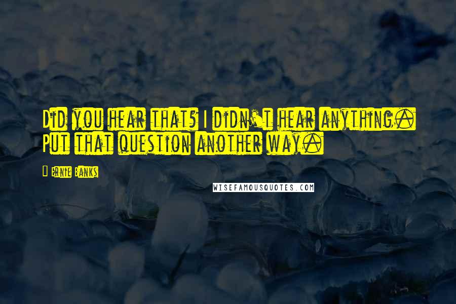 Ernie Banks Quotes: Did you hear that? I didn't hear anything. Put that question another way.