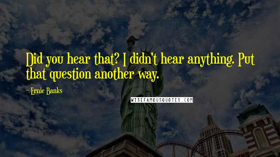 Ernie Banks Quotes: Did you hear that? I didn't hear anything. Put that question another way.