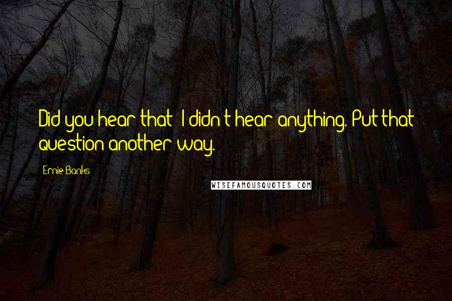 Ernie Banks Quotes: Did you hear that? I didn't hear anything. Put that question another way.