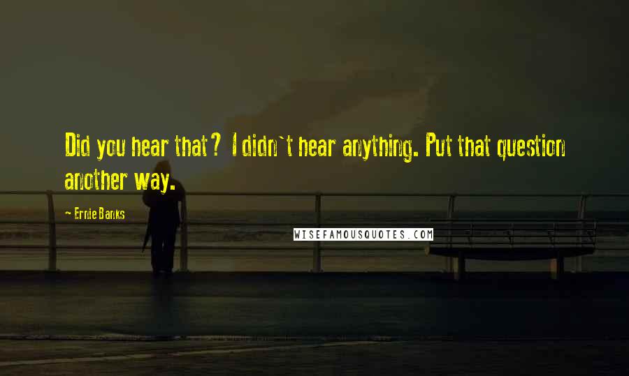 Ernie Banks Quotes: Did you hear that? I didn't hear anything. Put that question another way.