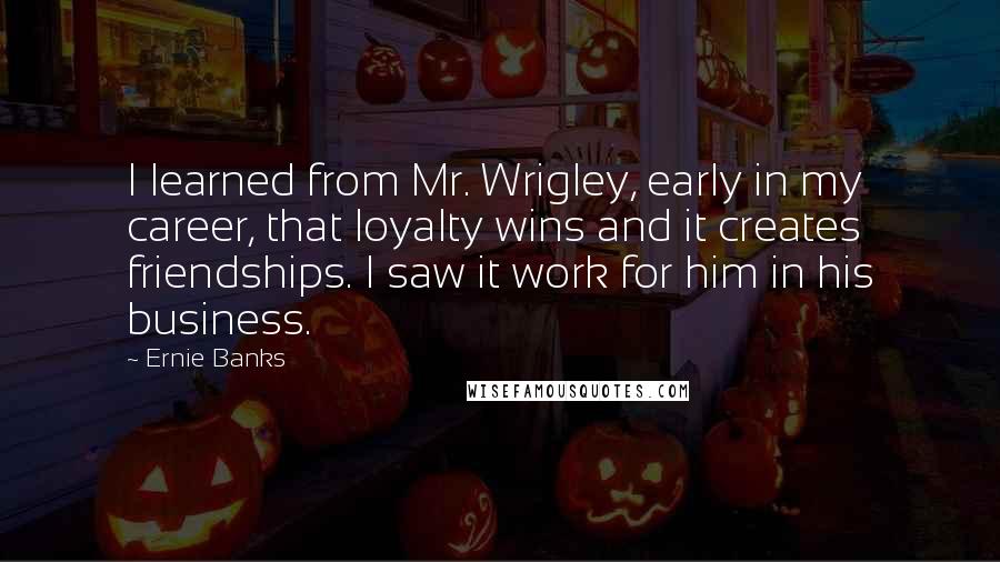 Ernie Banks Quotes: I learned from Mr. Wrigley, early in my career, that loyalty wins and it creates friendships. I saw it work for him in his business.