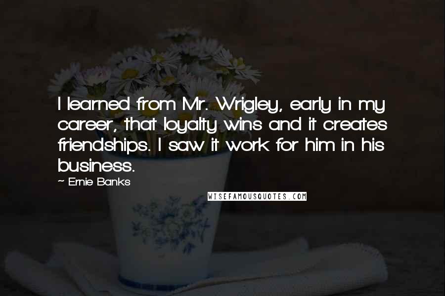 Ernie Banks Quotes: I learned from Mr. Wrigley, early in my career, that loyalty wins and it creates friendships. I saw it work for him in his business.