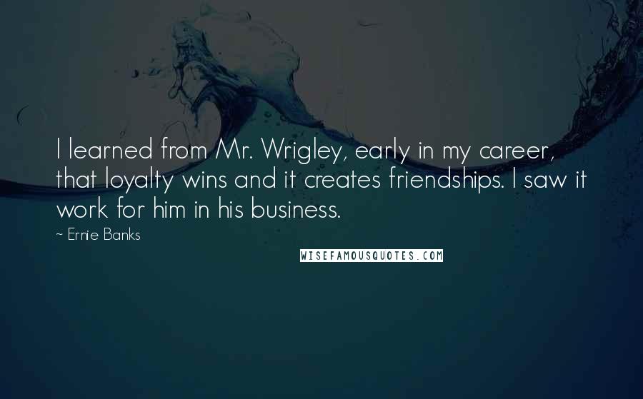 Ernie Banks Quotes: I learned from Mr. Wrigley, early in my career, that loyalty wins and it creates friendships. I saw it work for him in his business.