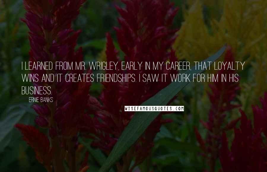 Ernie Banks Quotes: I learned from Mr. Wrigley, early in my career, that loyalty wins and it creates friendships. I saw it work for him in his business.