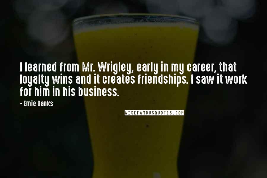 Ernie Banks Quotes: I learned from Mr. Wrigley, early in my career, that loyalty wins and it creates friendships. I saw it work for him in his business.