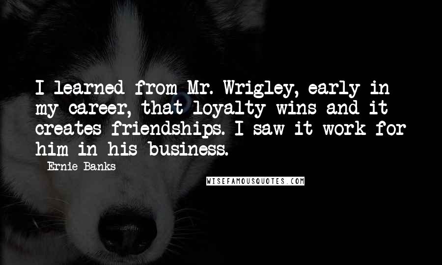 Ernie Banks Quotes: I learned from Mr. Wrigley, early in my career, that loyalty wins and it creates friendships. I saw it work for him in his business.