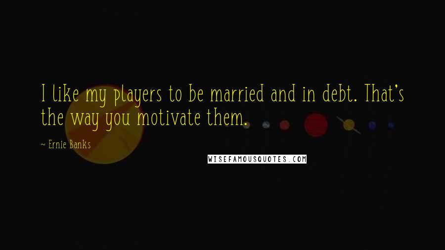 Ernie Banks Quotes: I like my players to be married and in debt. That's the way you motivate them.